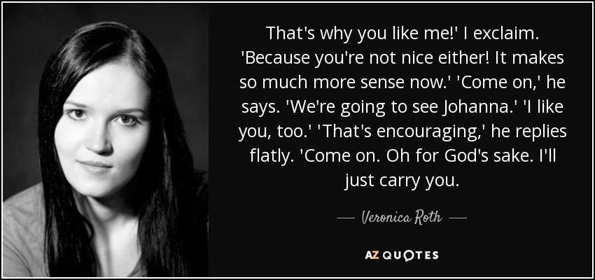 That's why you like me!' I exclaim. 'Because you're not nice either! It makes so much more sense now.' 'Come on,' he says. 'We're going to see Johanna.' 'I like you, too.' 'That's encouraging,' he replies flatly. 'Come on. Oh for God's sake. I'll just carry you. - Veronica Roth