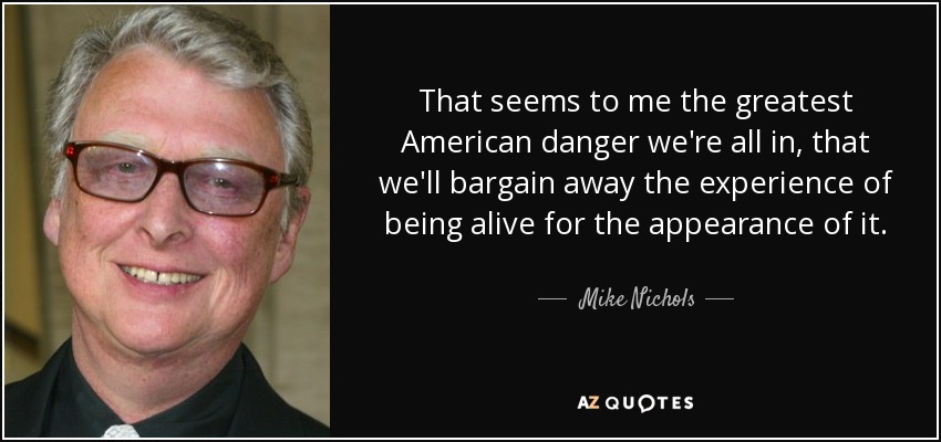 That seems to me the greatest American danger we're all in, that we'll bargain away the experience of being alive for the appearance of it. - Mike Nichols