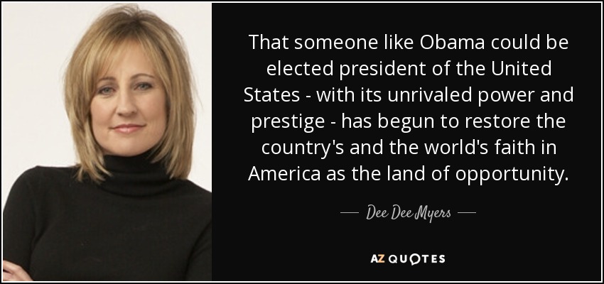 That someone like Obama could be elected president of the United States - with its unrivaled power and prestige - has begun to restore the country's and the world's faith in America as the land of opportunity. - Dee Dee Myers