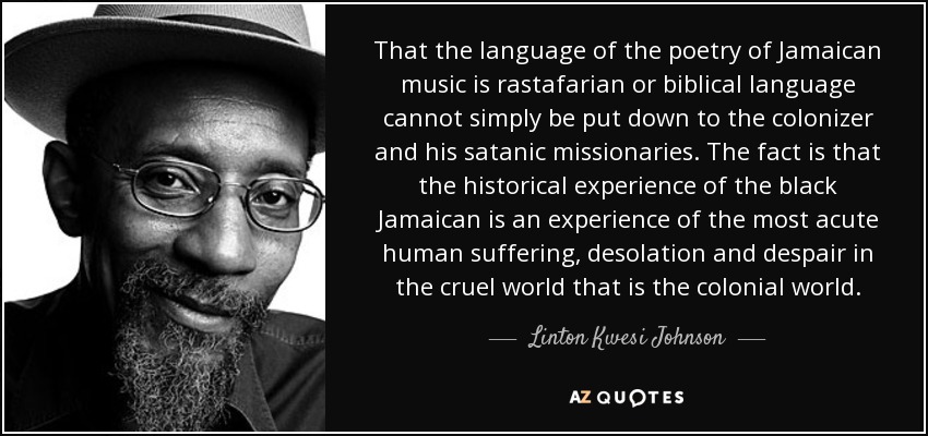 That the language of the poetry of Jamaican music is rastafarian or biblical language cannot simply be put down to the colonizer and his satanic missionaries. The fact is that the historical experience of the black Jamaican is an experience of the most acute human suffering, desolation and despair in the cruel world that is the colonial world. - Linton Kwesi Johnson