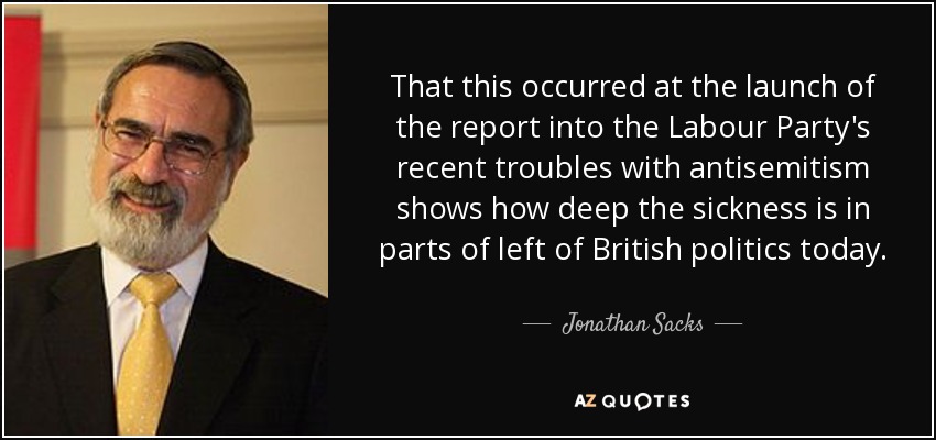 That this occurred at the launch of the report into the Labour Party's recent troubles with antisemitism shows how deep the sickness is in parts of left of British politics today. - Jonathan Sacks