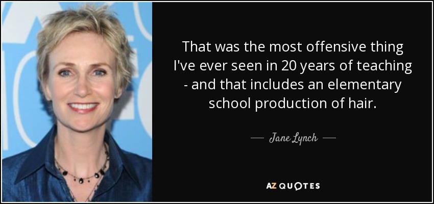 That was the most offensive thing I've ever seen in 20 years of teaching - and that includes an elementary school production of hair. - Jane Lynch