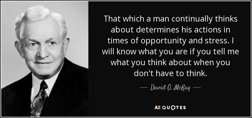 That which a man continually thinks about determines his actions in times of opportunity and stress. I will know what you are if you tell me what you think about when you don't have to think. - David O. McKay