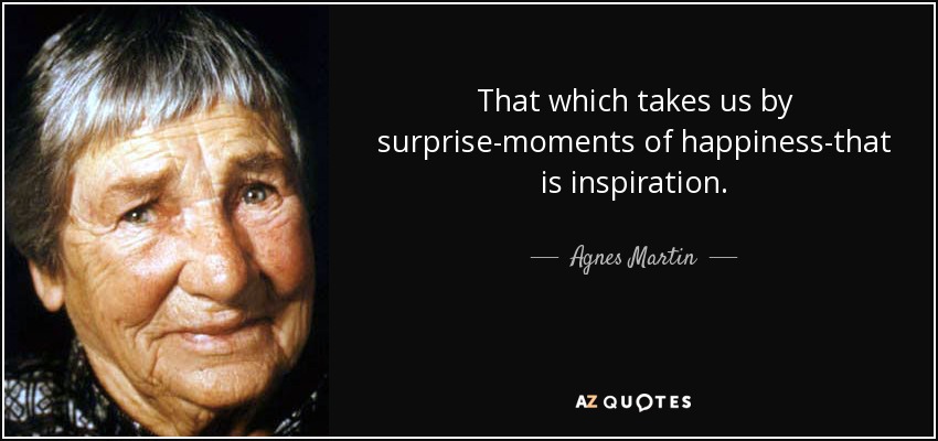 That which takes us by surprise-moments of happiness-that is inspiration. - Agnes Martin