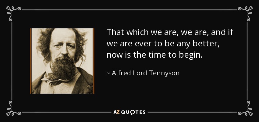 That which we are, we are, and if we are ever to be any better, now is the time to begin. - Alfred Lord Tennyson