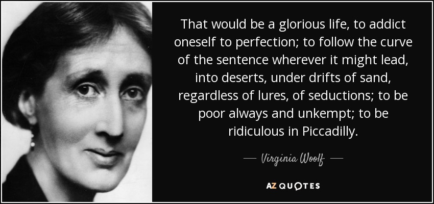 That would be a glorious life, to addict oneself to perfection; to follow the curve of the sentence wherever it might lead, into deserts, under drifts of sand, regardless of lures, of seductions; to be poor always and unkempt; to be ridiculous in Piccadilly. - Virginia Woolf