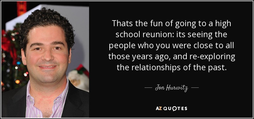 Thats the fun of going to a high school reunion: its seeing the people who you were close to all those years ago, and re-exploring the relationships of the past. - Jon Hurwitz