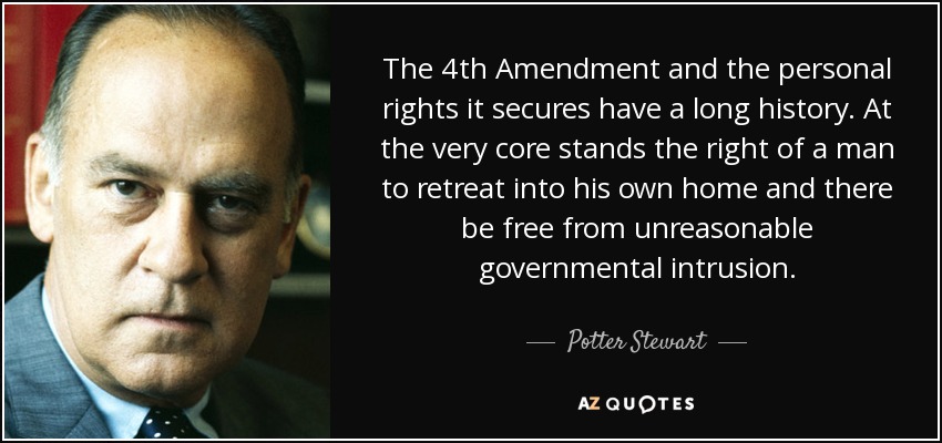 The 4th Amendment and the personal rights it secures have a long history. At the very core stands the right of a man to retreat into his own home and there be free from unreasonable governmental intrusion. - Potter Stewart