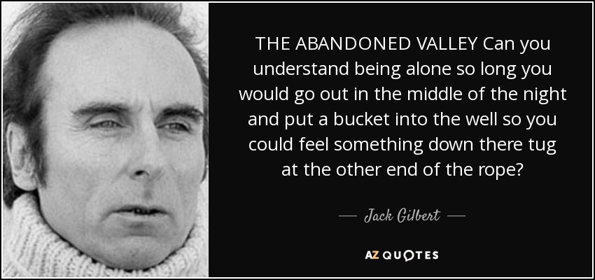 THE ABANDONED VALLEY Can you understand being alone so long you would go out in the middle of the night and put a bucket into the well so you could feel something down there tug at the other end of the rope? - Jack Gilbert