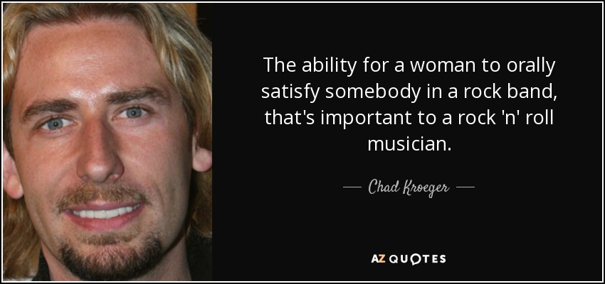 The ability for a woman to orally satisfy somebody in a rock band, that's important to a rock 'n' roll musician. - Chad Kroeger