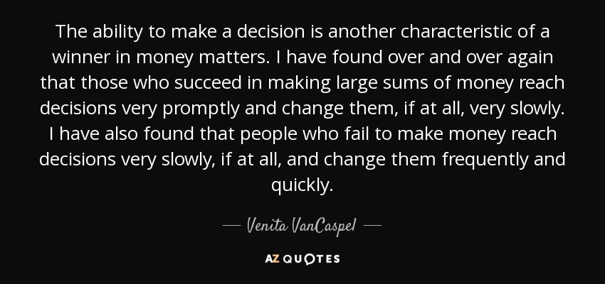 The ability to make a decision is another characteristic of a winner in money matters. I have found over and over again that those who succeed in making large sums of money reach decisions very promptly and change them, if at all, very slowly. I have also found that people who fail to make money reach decisions very slowly, if at all, and change them frequently and quickly. - Venita VanCaspel