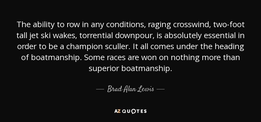The ability to row in any conditions, raging crosswind, two-foot tall jet ski wakes, torrential downpour, is absolutely essential in order to be a champion sculler. It all comes under the heading of boatmanship. Some races are won on nothing more than superior boatmanship. - Brad Alan Lewis
