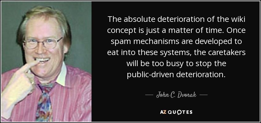 The absolute deterioration of the wiki concept is just a matter of time. Once spam mechanisms are developed to eat into these systems, the caretakers will be too busy to stop the public-driven deterioration. - John C. Dvorak