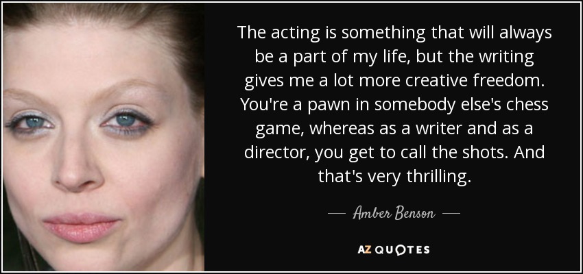 The acting is something that will always be a part of my life, but the writing gives me a lot more creative freedom. You're a pawn in somebody else's chess game, whereas as a writer and as a director, you get to call the shots. And that's very thrilling. - Amber Benson