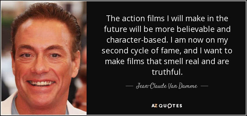 Las películas de acción que haga en el futuro serán más creíbles y basadas en los personajes. Ahora estoy en mi segundo ciclo de fama, y quiero hacer películas que huelan a verdad y sean reales. - Jean-Claude Van Damme