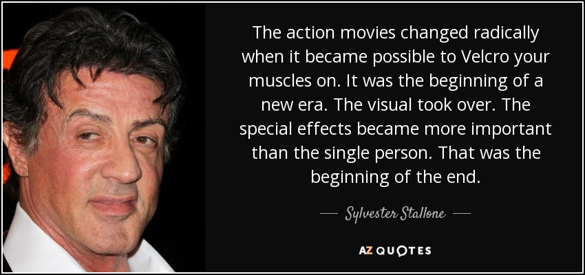 The action movies changed radically when it became possible to Velcro your muscles on. It was the beginning of a new era. The visual took over. The special effects became more important than the single person. That was the beginning of the end. - Sylvester Stallone