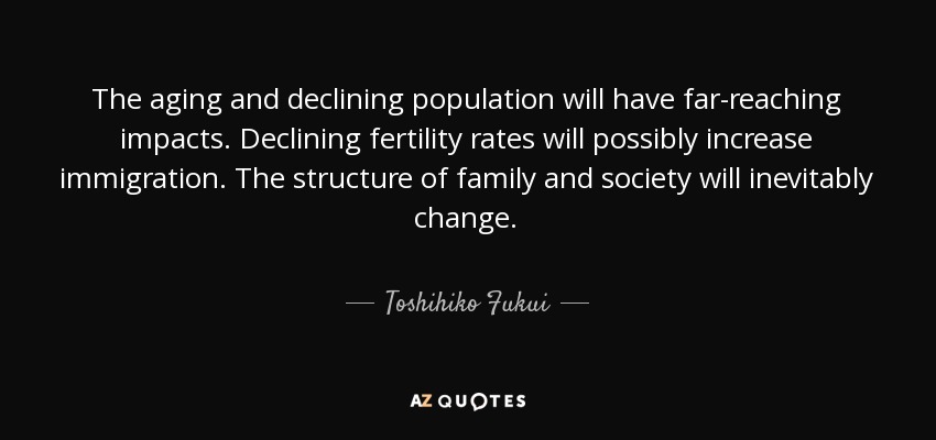 The aging and declining population will have far-reaching impacts. Declining fertility rates will possibly increase immigration. The structure of family and society will inevitably change. - Toshihiko Fukui