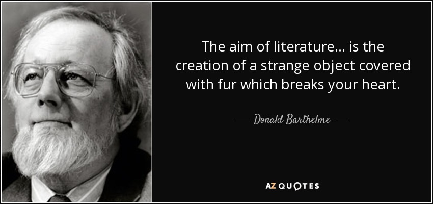 The aim of literature ... is the creation of a strange object covered with fur which breaks your heart. - Donald Barthelme