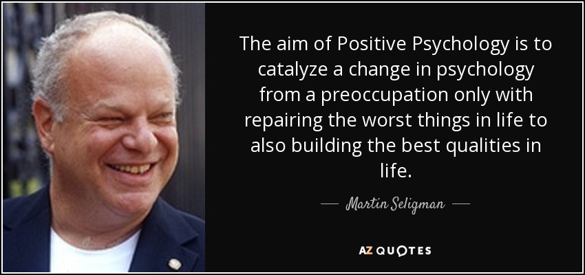 The aim of Positive Psychology is to catalyze a change in psychology from a preoccupation only with repairing the worst things in life to also building the best qualities in life. - Martin Seligman