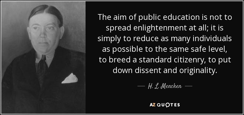 El objetivo de la educación pública no es en absoluto difundir la ilustración; es simplemente reducir al mayor número posible de individuos al mismo nivel seguro, criar una ciudadanía estándar, sofocar la disidencia y la originalidad. - H. L. Mencken