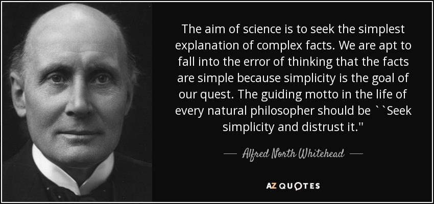 The aim of science is to seek the simplest explanation of complex facts. We are apt to fall into the error of thinking that the facts are simple because simplicity is the goal of our quest. The guiding motto in the life of every natural philosopher should be ``Seek simplicity and distrust it.'' - Alfred North Whitehead