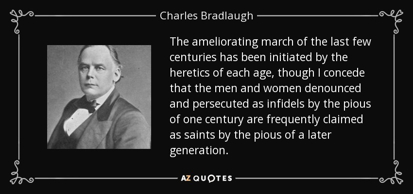 The ameliorating march of the last few centuries has been initiated by the heretics of each age, though I concede that the men and women denounced and persecuted as infidels by the pious of one century are frequently claimed as saints by the pious of a later generation. - Charles Bradlaugh