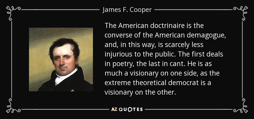 The American doctrinaire is the converse of the American demagogue, and, in this way, is scarcely less injurious to the public. The first deals in poetry, the last in cant. He is as much a visionary on one side, as the extreme theoretical democrat is a visionary on the other. - James F. Cooper