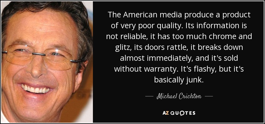 The American media produce a product of very poor quality. Its information is not reliable, it has too much chrome and glitz, its doors rattle, it breaks down almost immediately, and it's sold without warranty. It's flashy, but it's basically junk. - Michael Crichton