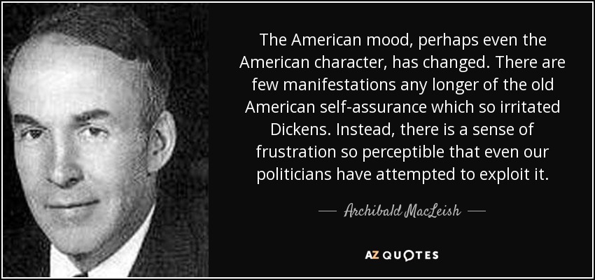 The American mood, perhaps even the American character, has changed. There are few manifestations any longer of the old American self-assurance which so irritated Dickens. Instead, there is a sense of frustration so perceptible that even our politicians have attempted to exploit it. - Archibald MacLeish