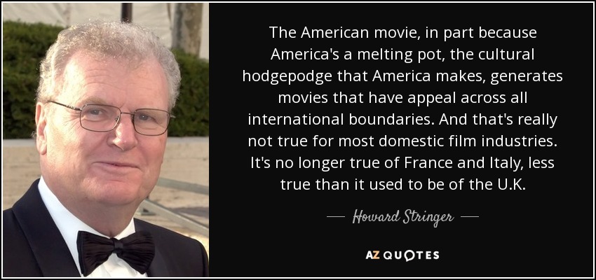 The American movie, in part because America's a melting pot, the cultural hodgepodge that America makes, generates movies that have appeal across all international boundaries. And that's really not true for most domestic film industries. It's no longer true of France and Italy, less true than it used to be of the U.K. - Howard Stringer