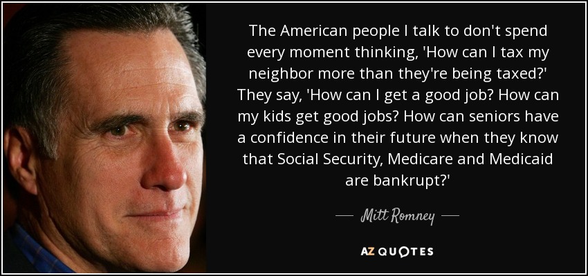 The American people I talk to don't spend every moment thinking, 'How can I tax my neighbor more than they're being taxed?' They say, 'How can I get a good job? How can my kids get good jobs? How can seniors have a confidence in their future when they know that Social Security, Medicare and Medicaid are bankrupt?' - Mitt Romney