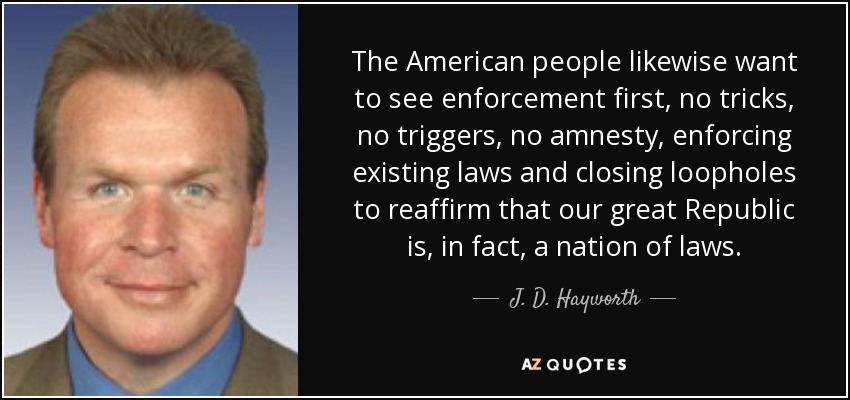 The American people likewise want to see enforcement first, no tricks, no triggers, no amnesty, enforcing existing laws and closing loopholes to reaffirm that our great Republic is, in fact, a nation of laws. - J. D. Hayworth