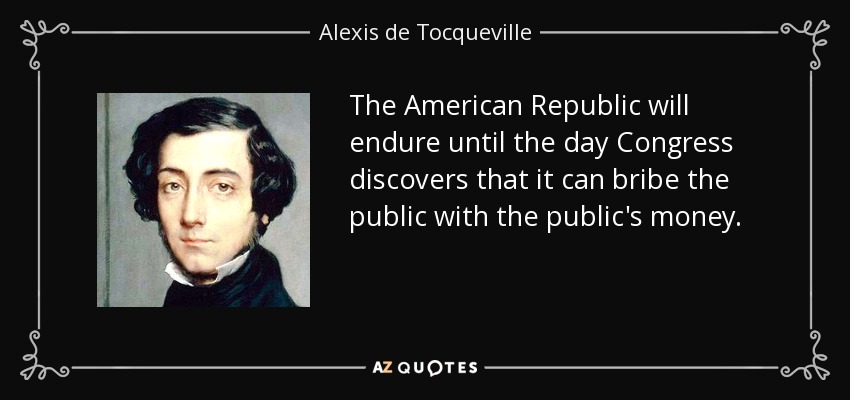 The American Republic will endure until the day Congress discovers that it can bribe the public with the public's money. - Alexis de Tocqueville