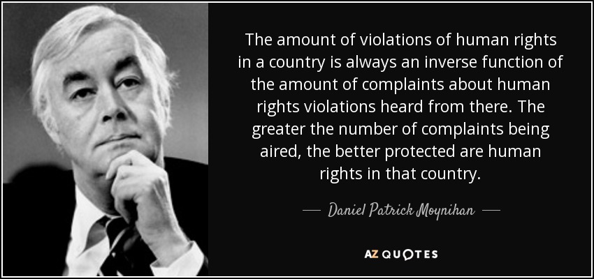 The amount of violations of human rights in a country is always an inverse function of the amount of complaints about human rights violations heard from there. The greater the number of complaints being aired, the better protected are human rights in that country. - Daniel Patrick Moynihan
