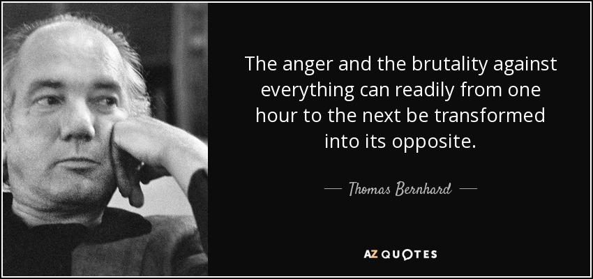 The anger and the brutality against everything can readily from one hour to the next be transformed into its opposite. - Thomas Bernhard