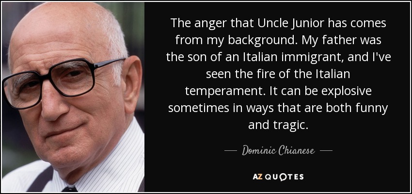 La ira que tiene el tío Junior viene de mis orígenes. Mi padre era hijo de un inmigrante italiano, y he visto el fuego del temperamento italiano. A veces puede ser explosivo de formas tan divertidas como trágicas. - Dominic Chianese