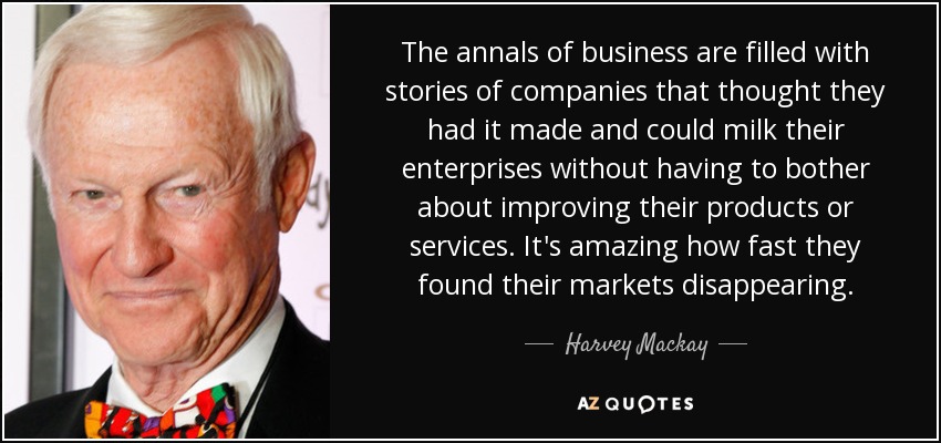 Los anales de los negocios están llenos de historias de empresas que pensaban que lo tenían todo hecho y que podían ordeñar sus empresas sin tener que preocuparse por mejorar sus productos o servicios. Es asombroso lo rápido que vieron desaparecer sus mercados. - Harvey Mackay