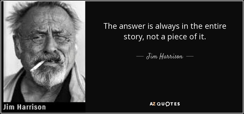 The answer is always in the entire story, not a piece of it. - Jim Harrison