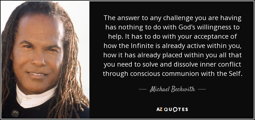 La respuesta a cualquier desafío que tengas no tiene nada que ver con la voluntad de Dios de ayudarte. Tiene que ver con tu aceptación de cómo el Infinito ya está activo dentro de ti, cómo ya ha colocado dentro de ti todo lo que necesitas para resolver y disolver el conflicto interior a través de la comunión consciente con el Ser. - Michael Beckwith