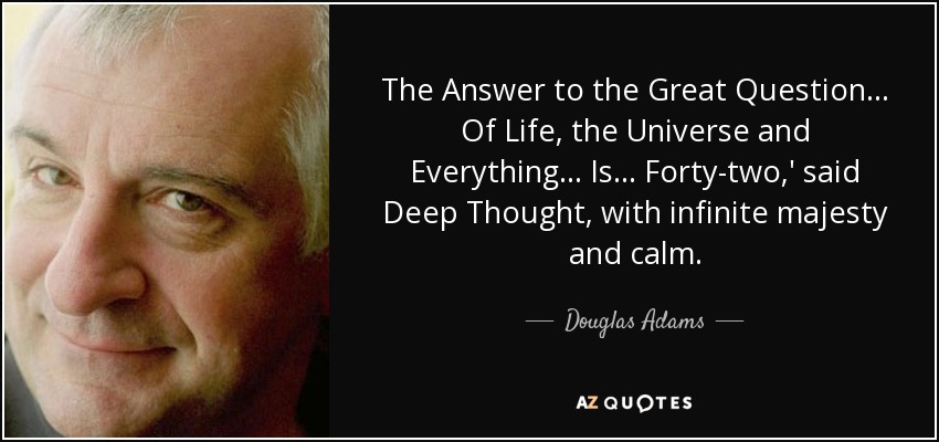 The Answer to the Great Question... Of Life, the Universe and Everything... Is... Forty-two,' said Deep Thought, with infinite majesty and calm. - Douglas Adams