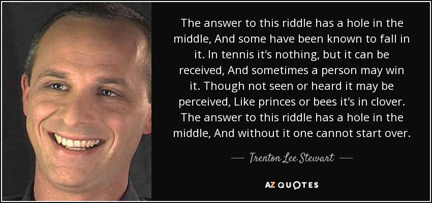 The answer to this riddle has a hole in the middle, And some have been known to fall in it. In tennis it's nothing, but it can be received, And sometimes a person may win it. Though not seen or heard it may be perceived, Like princes or bees it's in clover. The answer to this riddle has a hole in the middle, And without it one cannot start over. - Trenton Lee Stewart