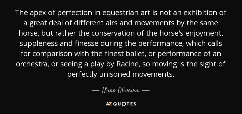 The apex of perfection in equestrian art is not an exhibition of a great deal of different airs and movements by the same horse, but rather the conservation of the horse's enjoyment, suppleness and finesse during the performance, which calls for comparison with the finest ballet, or performance of an orchestra, or seeing a play by Racine, so moving is the sight of perfectly unisoned movements. - Nuno Oliveira