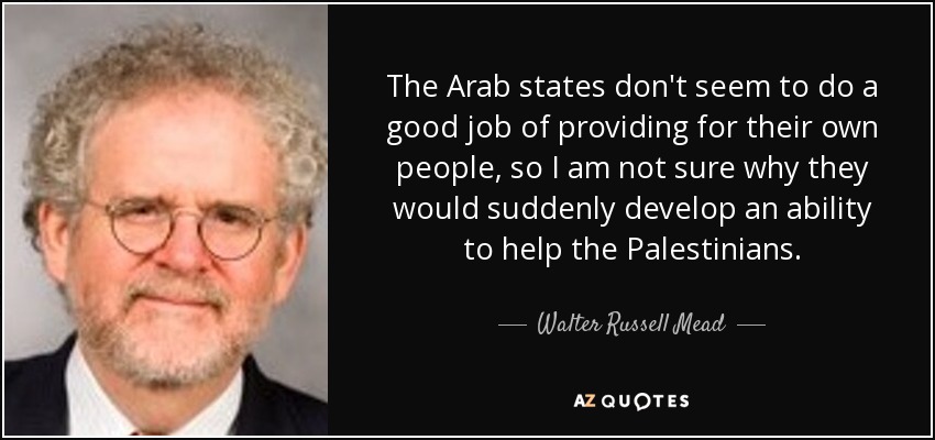 The Arab states don't seem to do a good job of providing for their own people, so I am not sure why they would suddenly develop an ability to help the Palestinians. - Walter Russell Mead