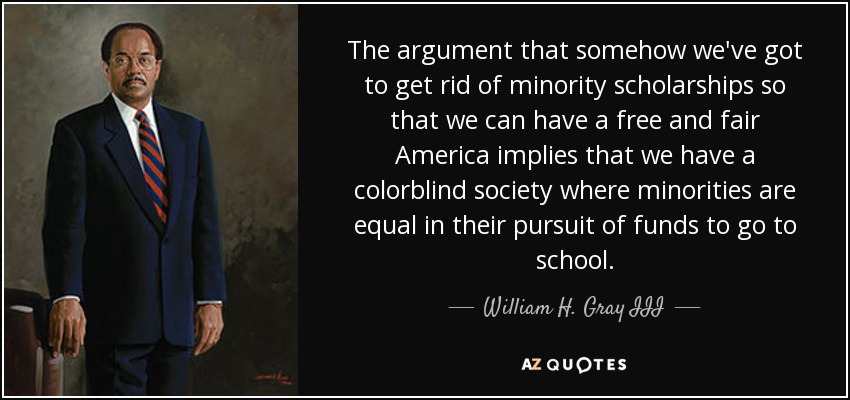 The argument that somehow we've got to get rid of minority scholarships so that we can have a free and fair America implies that we have a colorblind society where minorities are equal in their pursuit of funds to go to school. - William H. Gray III