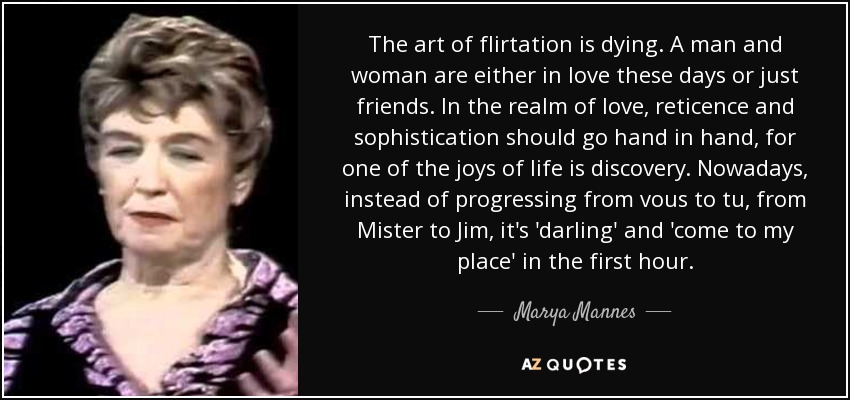 The art of flirtation is dying. A man and woman are either in love these days or just friends. In the realm of love, reticence and sophistication should go hand in hand, for one of the joys of life is discovery. Nowadays, instead of progressing from vous to tu, from Mister to Jim, it's 'darling' and 'come to my place' in the first hour. - Marya Mannes