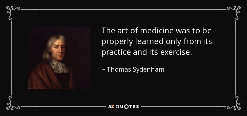 The art of medicine was to be properly learned only from its practice and its exercise. - Thomas Sydenham