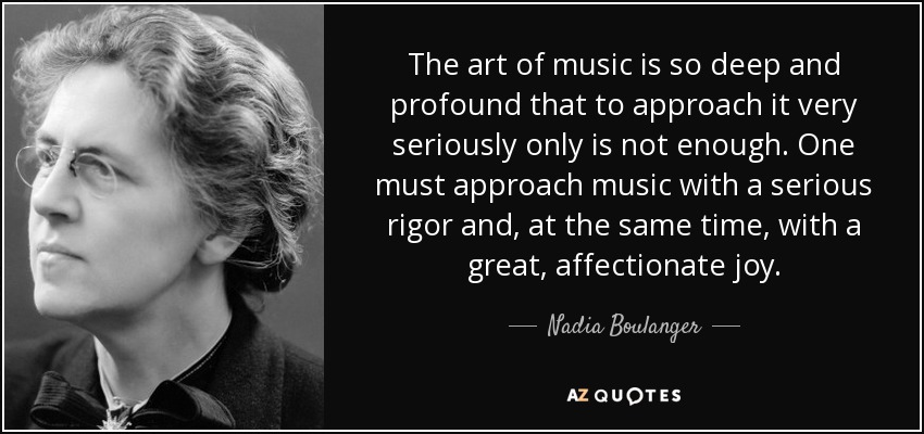 El arte de la música es tan profundo que no basta con abordarlo con seriedad. Hay que acercarse a la música con un rigor serio y, al mismo tiempo, con una gran alegría afectuosa. - Nadia Boulanger