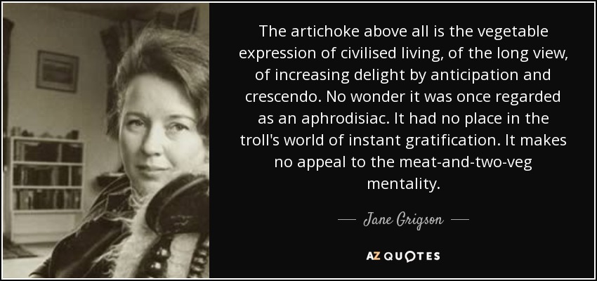 The artichoke above all is the vegetable expression of civilised living, of the long view, of increasing delight by anticipation and crescendo. No wonder it was once regarded as an aphrodisiac. It had no place in the troll's world of instant gratification. It makes no appeal to the meat-and-two-veg mentality. - Jane Grigson