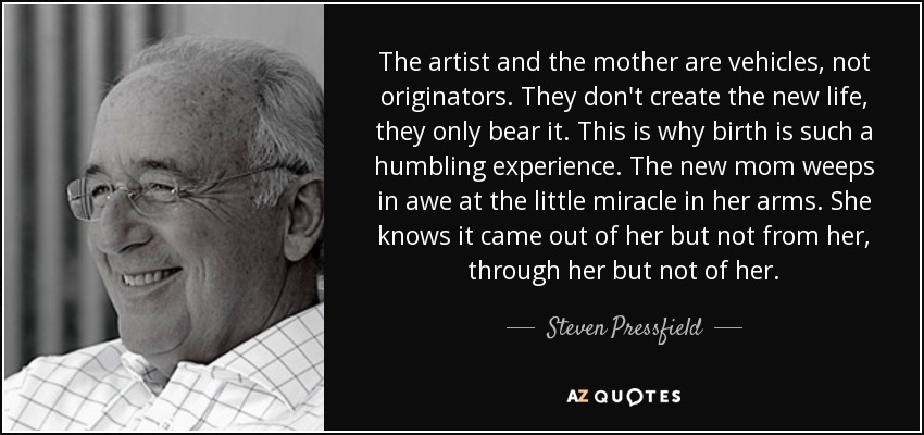 The artist and the mother are vehicles, not originators. They don't create the new life, they only bear it. This is why birth is such a humbling experience. The new mom weeps in awe at the little miracle in her arms. She knows it came out of her but not from her, through her but not of her. - Steven Pressfield