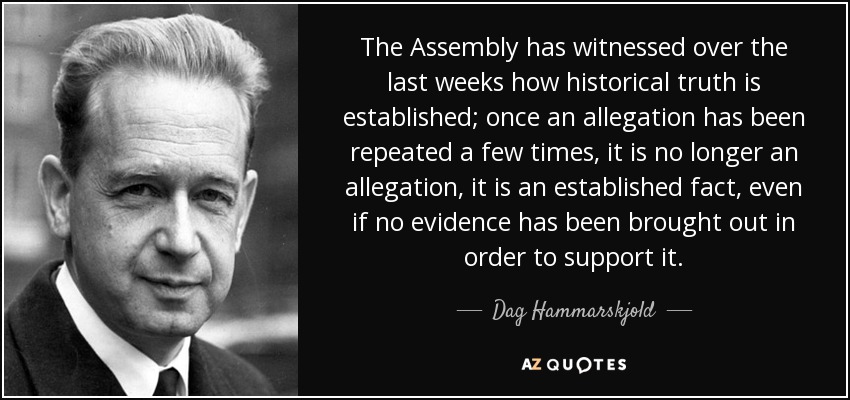 The Assembly has witnessed over the last weeks how historical truth is established; once an allegation has been repeated a few times, it is no longer an allegation, it is an established fact, even if no evidence has been brought out in order to support it. - Dag Hammarskjold